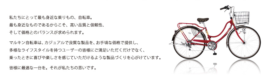 私たちにとって身近な乗り物、自転車。最も身近なものであるからこそ、高い品質と信頼性、そして価格とのバランスが求められます。マルキン自転車は、カジュアルで良質な製品を、お手軽な価格で提供し、多様なライフスタイルを持つユーザーの皆様にご満足いただくだけでなく、乗ったときに喜びや楽しさを感じていただけるような製品づくりを心がけています。皆様に最適な一台を。それが私たちの思いです。